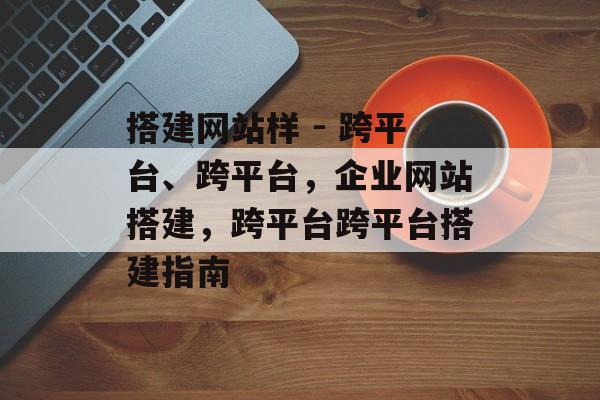 搭建网站样 - 跨平台、跨平台,企业网站搭建,跨平台跨平台搭建指南 搭建网站样 - 跨平台、跨平台,企业网站搭建,跨平台跨平台搭建指南