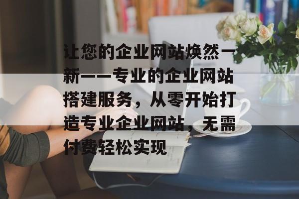 让您的企业网站焕然一新——专业的企业网站搭建服务,从零开始打造专业企业网站,无需付费轻松实现 让您的企业网站焕然一新——专业的企业网站搭建服务,从零开始打造专业企业网站,无需付费轻松实现