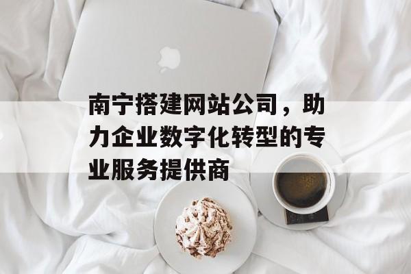 南宁搭建网站公司,助力企业数字化转型的专业服务提供商 南宁搭建网站公司,助力企业数字化转型的专业服务提供商
