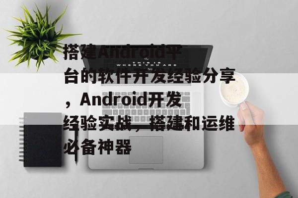 搭建Android平台的软件开发经验分享,Android开发经验实战,搭建和运维必备神器 搭建Android平台的软件开发经验分享,Android开发经验实战,搭建和运维必备神器