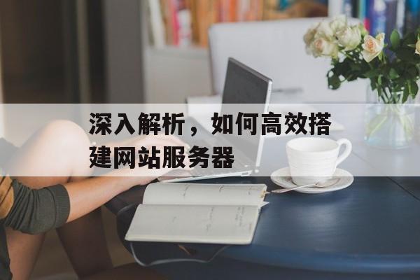 深入解析,如何高效搭建网站服务器 深入解析,如何高效搭建网站服务器