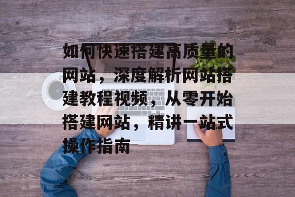 如何快速搭建高质量的网站,深度解析网站搭建教程视频,从零开始搭建网站,精讲一站式操作指南 如何快速搭建高质量的网站,深度解析网站搭建教程视频,从零开始搭建网站,精讲一站式操作指南