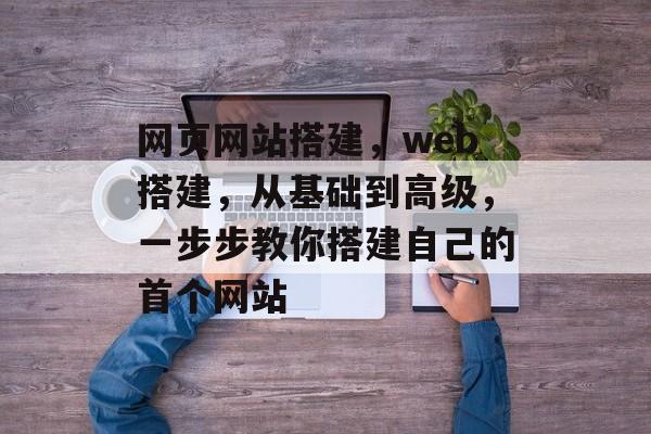 网页网站搭建,web搭建,从基础到高级,一步步教你搭建自己的首个网站 网页网站搭建,web搭建,从基础到高级,一步步教你搭建自己的首个网站