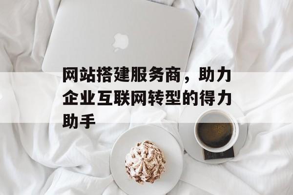 网站搭建服务商,助力企业互联网转型的得力助手 网站搭建服务商,助力企业互联网转型的得力助手