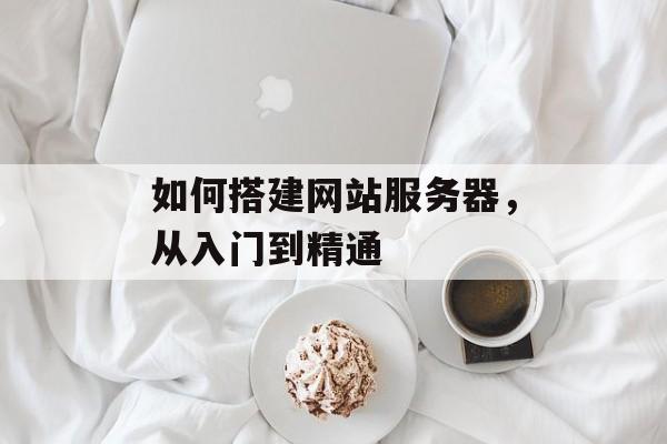 如何搭建网站服务器,从入门到精通 如何搭建网站服务器,从入门到精通