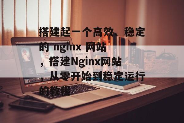 搭建起一个高效、稳定的 nginx 网站,搭建Nginx网站,从零开始到稳定运行的教程 搭建起一个高效、稳定的 nginx 网站,搭建Nginx网站,从零开始到稳定运行的教程