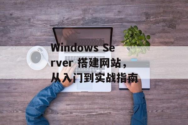 Windows Server 搭建网站,从入门到实战指南 Windows Server 搭建网站,从入门到实战指南
