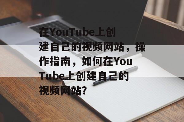 在YouTube上创建自己的视频网站,操作指南,如何在YouTube上创建自己的视频网站? 在YouTube上创建自己的视频网站,操作指南,如何在YouTube上创建自己的视频网站?