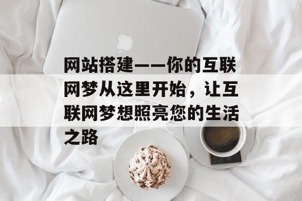 网站搭建——你的互联网梦从这里开始,让互联网梦想照亮您的生活之路 网站搭建——你的互联网梦从这里开始,让互联网梦想照亮您的生活之路