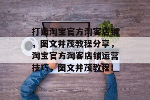 打造淘宝官方淘客店铺,图文并茂教程分享,淘宝官方淘客店铺运营技巧,图文并茂教程! 打造淘宝官方淘客店铺,图文并茂教程分享,淘宝官方淘客店铺运营技巧,图文并茂教程!