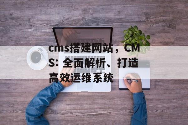 cms搭建网站，CMS: 全面解析、打造高效运维系统