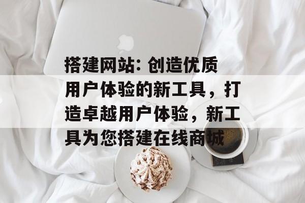 搭建网站: 创造优质用户体验的新工具，打造卓越用户体验，新工具为您搭建在线商城