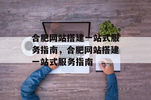 合肥网站搭建一站式服务指南,合肥网站搭建一站式服务指南 合肥网站搭建一站式服务指南,合肥网站搭建一站式服务指南