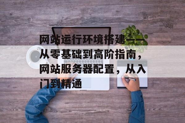 网站运行环境搭建——从零基础到高阶指南，网站服务器配置，从入门到精通