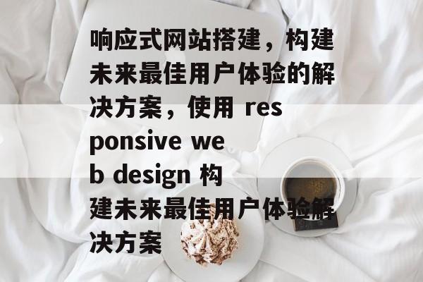 响应式网站搭建，构建未来最佳用户体验的解决方案，使用 responsive web design 构建未来最佳用户体验解决方案