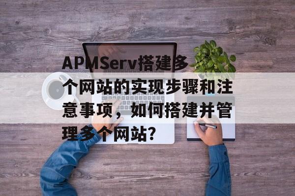 APMServ搭建多个网站的实现步骤和注意事项,如何搭建并管理多个网站? APMServ搭建多个网站的实现步骤和注意事项,如何搭建并管理多个网站?