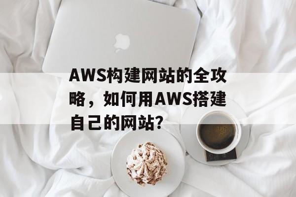AWS构建网站的全攻略，如何用AWS搭建自己的网站？