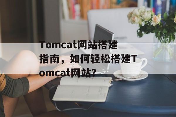 Tomcat网站搭建指南,如何轻松搭建Tomcat网站? Tomcat网站搭建指南,如何轻松搭建Tomcat网站?