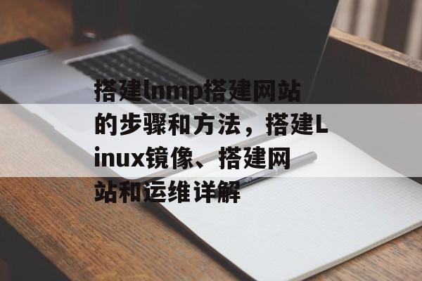 搭建lnmp搭建网站的步骤和方法,搭建Linux镜像、搭建网站和运维详解 搭建lnmp搭建网站的步骤和方法,搭建Linux镜像、搭建网站和运维详解