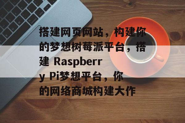 搭建网页网站,构建你的梦想树莓派平台,搭建 Raspberry Pi梦想平台,你的网络商城构建大作 搭建网页网站,构建你的梦想树莓派平台,搭建 Raspberry Pi梦想平台,你的网络商城构建大作