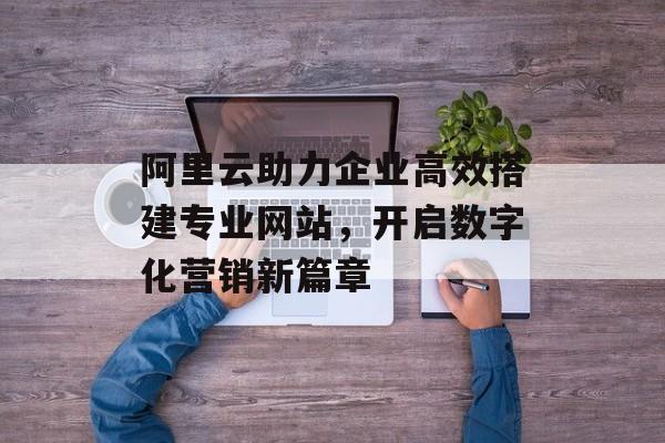 阿里云助力企业高效搭建专业网站,开启数字化营销新篇章 阿里云助力企业高效搭建专业网站,开启数字化营销新篇章