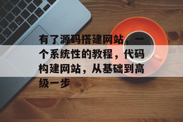 有了源码搭建网站，一个系统性的教程，代码构建网站，从基础到高级一步