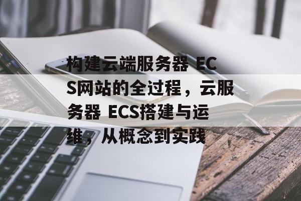 构建云端服务器 ECS网站的全过程,云服务器 ECS搭建与运维,从概念到实践 构建云端服务器 ECS网站的全过程,云服务器 ECS搭建与运维,从概念到实践