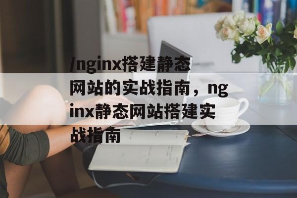 /nginx搭建静态网站的实战指南，nginx静态网站搭建实战指南