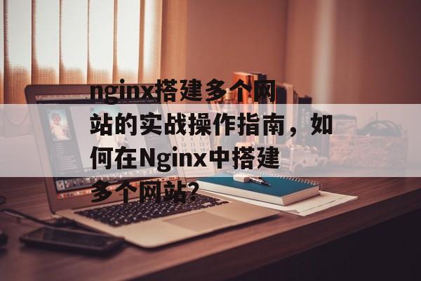 nginx搭建多个网站的实战操作指南,如何在Nginx中搭建多个网站? nginx搭建多个网站的实战操作指南,如何在Nginx中搭建多个网站?