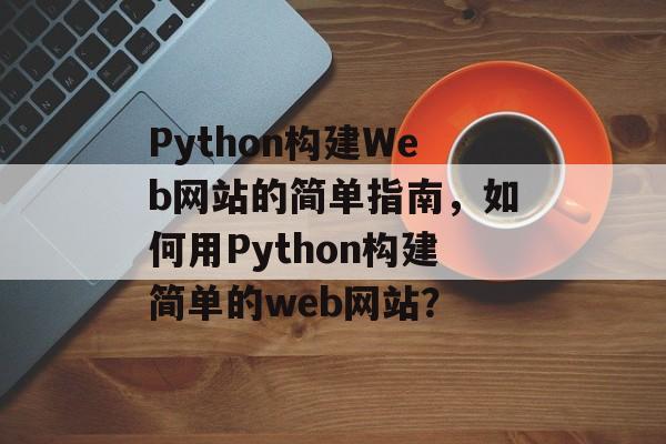 Python构建Web网站的简单指南,如何用Python构建简单的web网站? Python构建Web网站的简单指南,如何用Python构建简单的web网站?