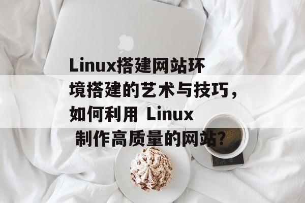 Linux搭建网站环境搭建的艺术与技巧,如何利用 Linux 制作高质量的网站? Linux搭建网站环境搭建的艺术与技巧,如何利用 Linux 制作高质量的网站?