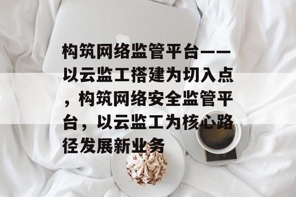 构筑网络监管平台——以云监工搭建为切入点,构筑网络安全监管平台,以云监工为核心路径发展新业务 构筑网络监管平台——以云监工搭建为切入点,构筑网络安全监管平台,以云监工为核心路径发展新业务