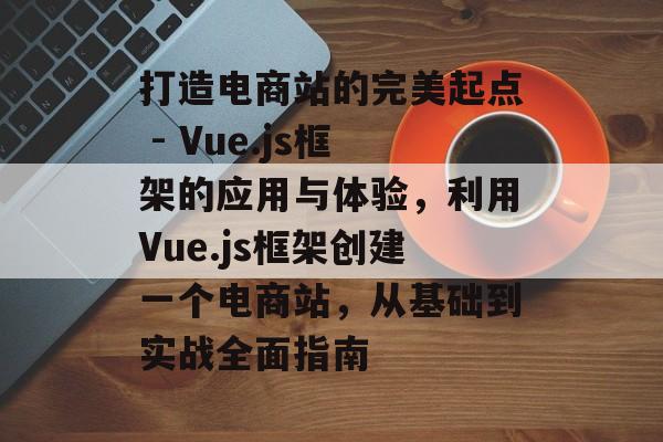 打造电商站的完美起点 - Vue.js框架的应用与体验,利用Vue.js框架创建一个电商站,从基础到实战全面指南 打造电商站的完美起点 - Vue.js框架的应用与体验,利用Vue.js框架创建一个电商站,从基础到实战全面指南