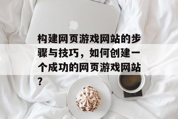构建网页游戏网站的步骤与技巧，如何创建一个成功的网页游戏网站？