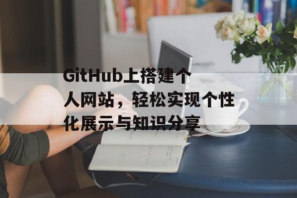 GitHub上搭建个人网站,轻松实现个性化展示与知识分享 GitHub上搭建个人网站,轻松实现个性化展示与知识分享