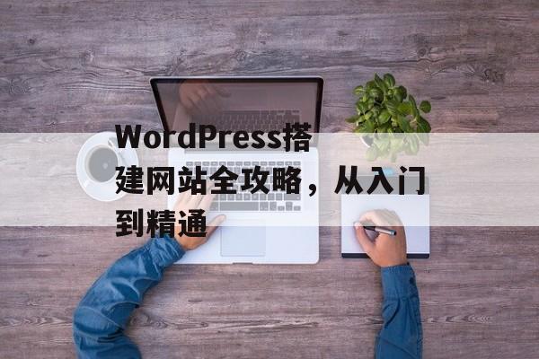 WordPress搭建网站全攻略，从入门到精通