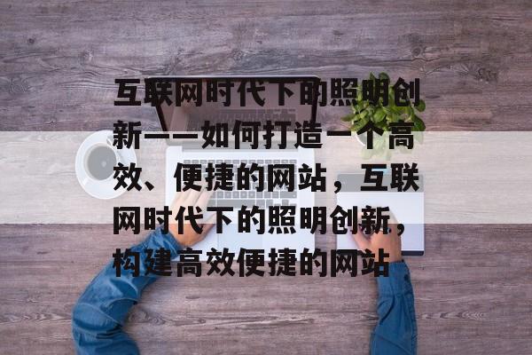 互联网时代下的照明创新——如何打造一个高效、便捷的网站,互联网时代下的照明创新,构建高效便捷的网站 互联网时代下的照明创新——如何打造一个高效、便捷的网站,互联网时代下的照明创新,构建高效便捷的网站