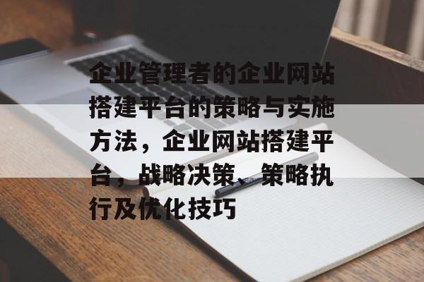 企业管理者的企业网站搭建平台的策略与实施方法,企业网站搭建平台,战略决策、策略执行及优化技巧 企业管理者的企业网站搭建平台的策略与实施方法,企业网站搭建平台,战略决策、策略执行及优化技巧