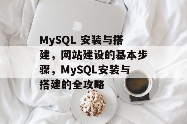 MySQL 安装与搭建,网站建设的基本步骤,MySQL安装与搭建的全攻略 MySQL 安装与搭建,网站建设的基本步骤,MySQL安装与搭建的全攻略