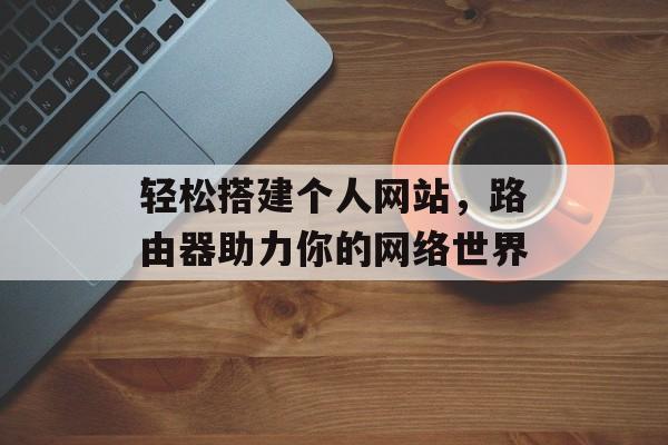 轻松搭建个人网站,路由器助力你的网络世界 轻松搭建个人网站,路由器助力你的网络世界