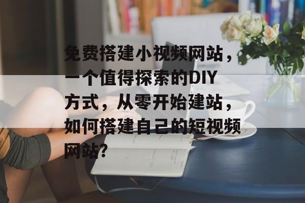 免费搭建小视频网站,一个值得探索的DIY方式,从零开始建站,如何搭建自己的短视频网站? 免费搭建小视频网站,一个值得探索的DIY方式,从零开始建站,如何搭建自己的短视频网站?