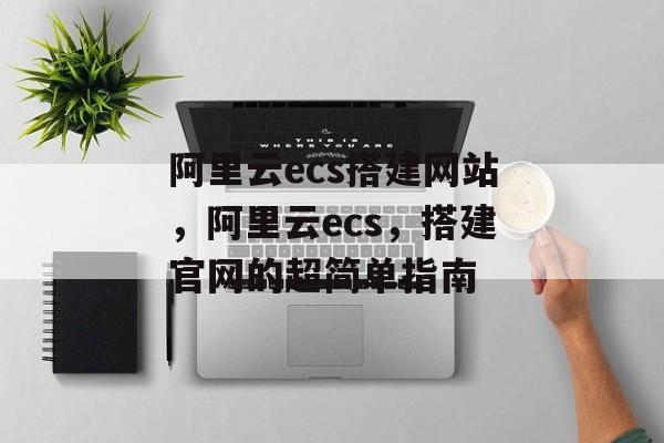 阿里云ecs搭建网站,阿里云ecs,搭建官网的超简单指南 阿里云ecs搭建网站,阿里云ecs,搭建官网的超简单指南