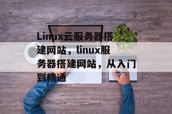 Linux云服务器搭建网站，linux服务器搭建网站，从入门到精通