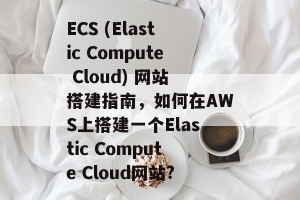 ECS (Elastic Compute Cloud) 网站搭建指南，如何在AWS上搭建一个Elastic Compute Cloud网站?