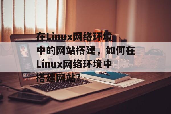 在Linux网络环境中的网站搭建,如何在Linux网络环境中搭建网站? 在Linux网络环境中的网站搭建,如何在Linux网络环境中搭建网站?