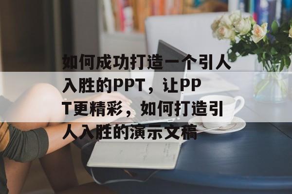 如何成功打造一个引人入胜的PPT,让PPT更精彩,如何打造引人入胜的演示文稿 如何成功打造一个引人入胜的PPT,让PPT更精彩,如何打造引人入胜的演示文稿