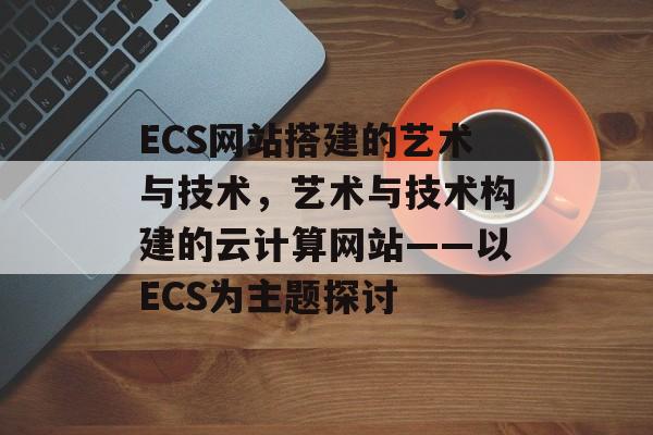 ECS网站搭建的艺术与技术，艺术与技术构建的云计算网站——以ECS为主题探讨