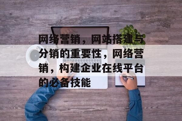 网络营销,网站搭建与分销的重要性,网络营销,构建企业在线平台的必备技能 网络营销,网站搭建与分销的重要性,网络营销,构建企业在线平台的必备技能