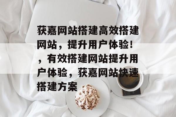 获嘉网站搭建高效搭建网站,提升用户体验!,有效搭建网站提升用户体验,获嘉网站快速搭建方案 获嘉网站搭建高效搭建网站,提升用户体验!,有效搭建网站提升用户体验,获嘉网站快速搭建方案
