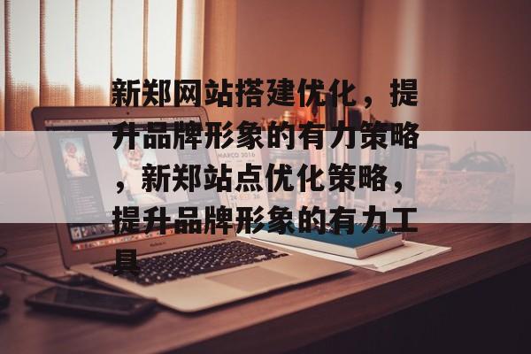 新郑网站搭建优化,提升品牌形象的有力策略,新郑站点优化策略,提升品牌形象的有力工具 新郑网站搭建优化,提升品牌形象的有力策略,新郑站点优化策略,提升品牌形象的有力工具